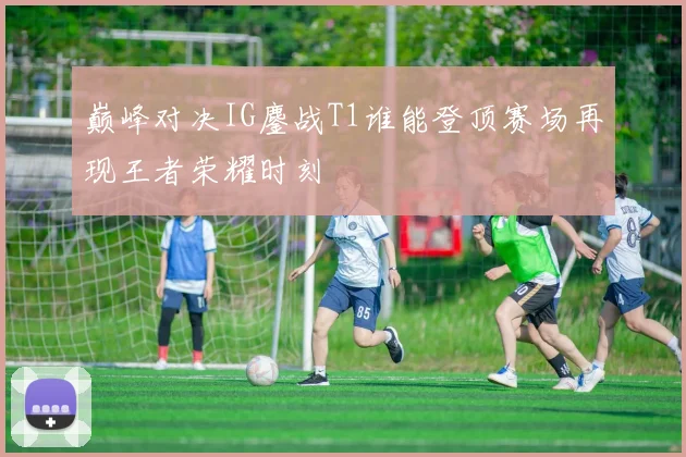 巅峰对决IG鏖战T1谁能登顶赛场再现王者荣耀时刻