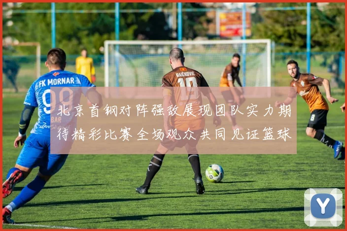 北京首钢对阵强敌展现团队实力期待精彩比赛全场观众共同见证篮球盛宴