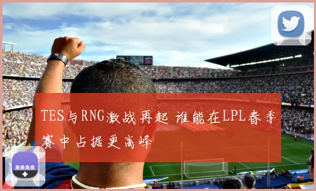 TES与RNG激战再起 谁能在LPL春季赛中占据更高峰