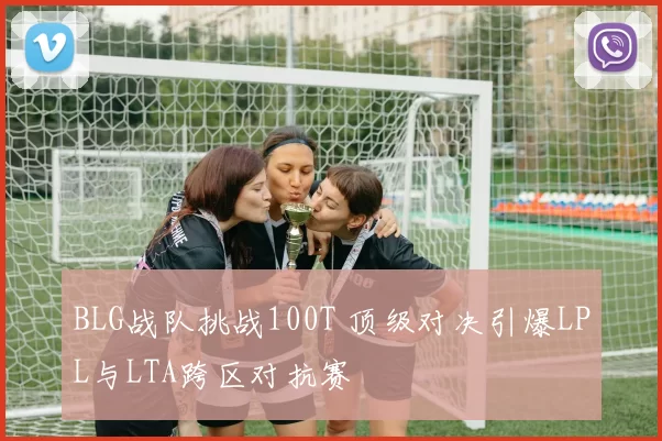 BLG战队挑战100T 顶级对决引爆LPL与LTA跨区对抗赛