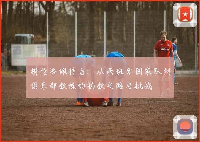 胡伦洛佩特吉：从西班牙国家队到俱乐部教练的执教之路与挑战