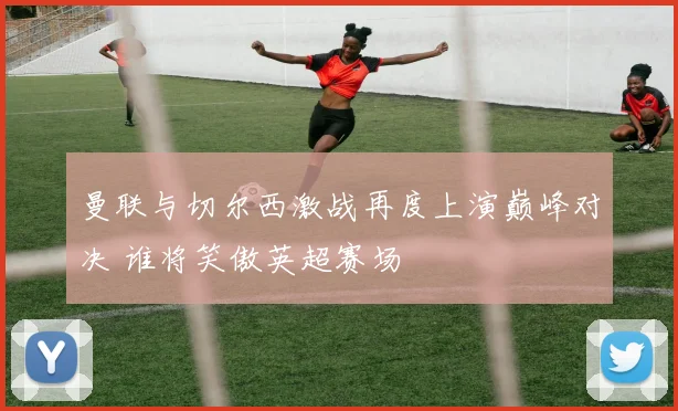 曼联与切尔西激战再度上演巅峰对决 谁将笑傲英超赛场