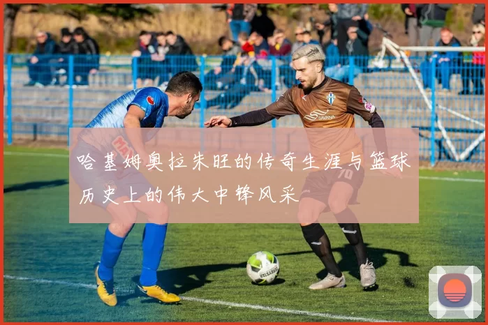 哈基姆奥拉朱旺的传奇生涯与篮球历史上的伟大中锋风采