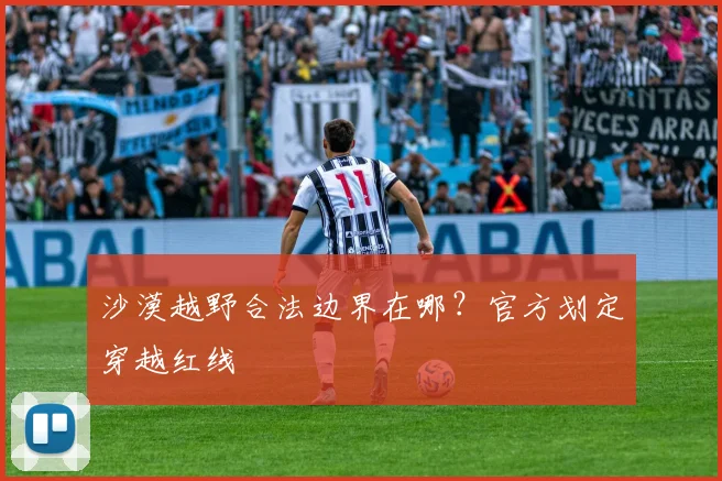 沙漠越野合法边界在哪？官方划定穿越红线