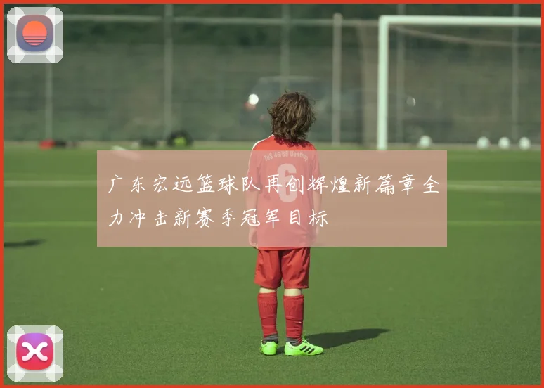 广东宏远篮球队再创辉煌新篇章全力冲击新赛季冠军目标