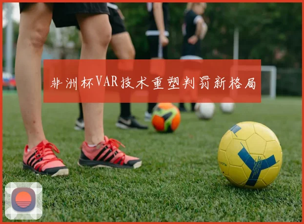 非洲杯VAR技术重塑判罚新格局