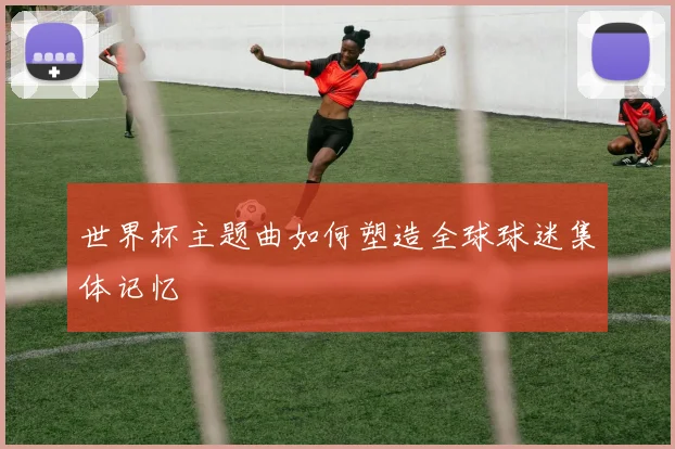 世界杯主题曲如何塑造全球球迷集体记忆