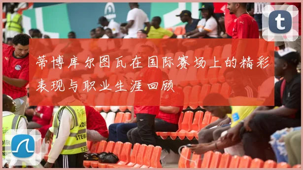 蒂博库尔图瓦在国际赛场上的精彩表现与职业生涯回顾