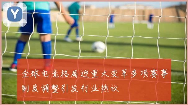 全球电竞格局迎重大变革多项赛事制度调整引发行业热议