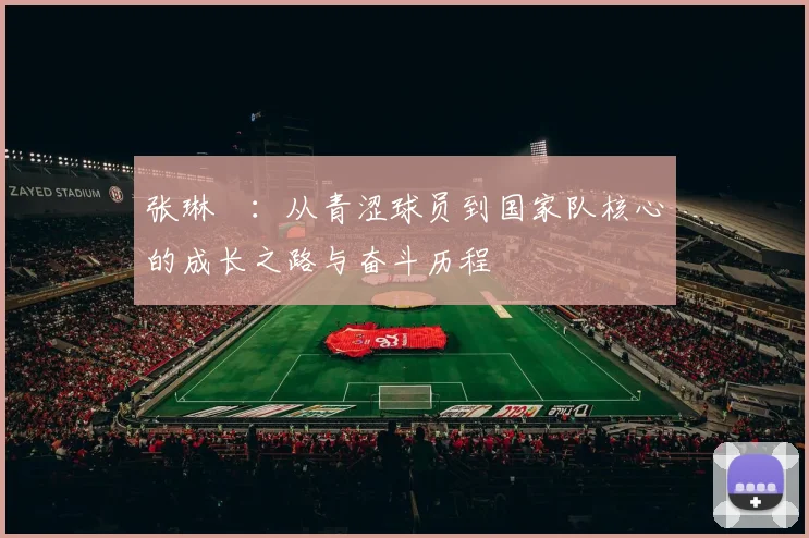 张琳芃：从青涩球员到国家队核心的成长之路与奋斗历程