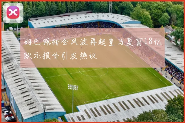 姆巴佩转会风波再起皇马夏窗18亿欧元报价引发热议