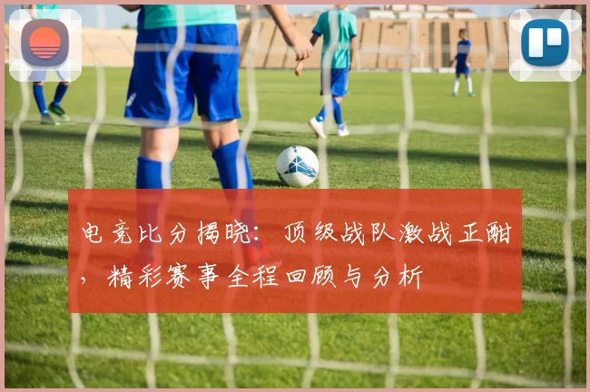 电竞比分揭晓：顶级战队激战正酣，精彩赛事全程回顾与分析