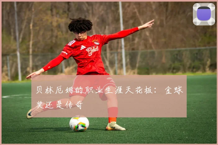 贝林厄姆的职业生涯天花板：金球奖还是传奇